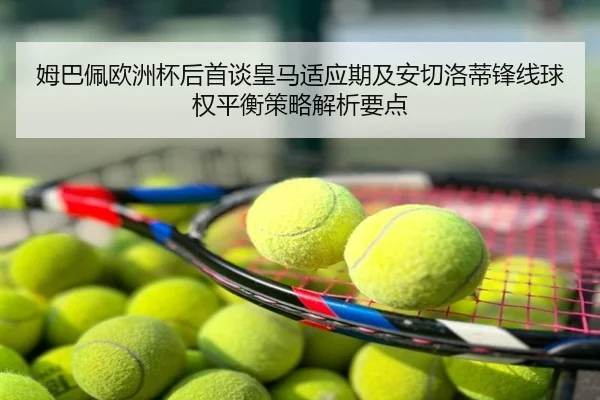 姆巴佩欧洲杯后首谈皇马适应期及安切洛蒂锋线球权平衡策略解析要点 | huya